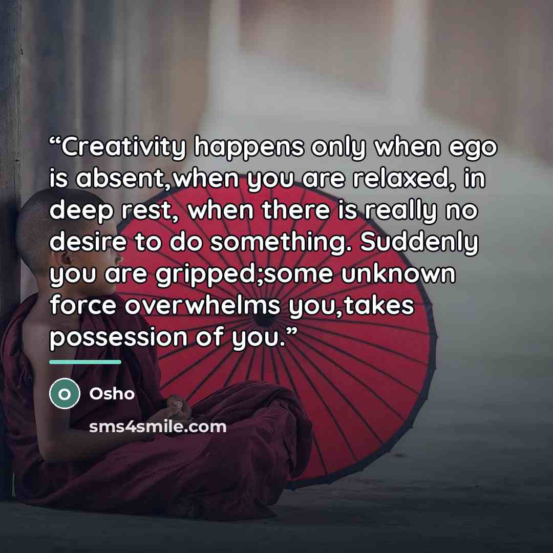 “Creativity happens only when ego is absent,when you are relaxed, in deep rest, when there is really no desire to do something. Suddenly you are gripped;some unknown force overwhelms you,takes possession of you.” quote by Osho