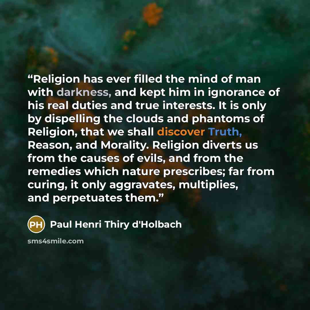 “Religion has ever filled the mind of man with darkness, and kept him in ignorance of his real duties and true interests. It is only by dispelling the clouds and phantoms of Religion, that we shall discover Truth, Reason, and Morality. Religion diverts us from the causes of evils, and from the…” quote by Paul Henri Thiry d'Holbach