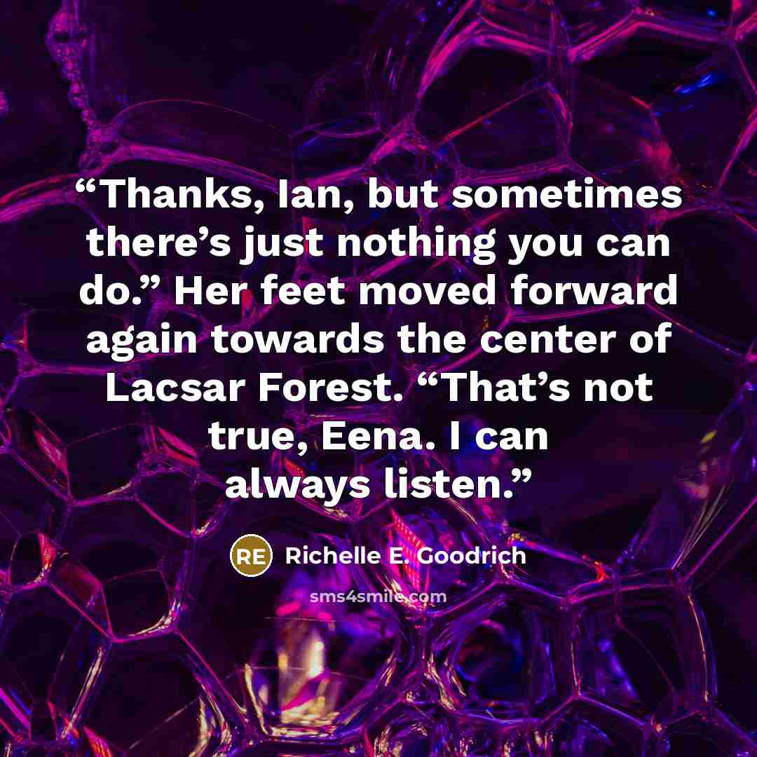 “Thanks, Ian, but sometimes there’s just nothing you can do.” Her feet moved forward again towards the center of Lacsar Forest. “That’s not true, Eena. I can always listen.” quote by Richelle E. Goodrich