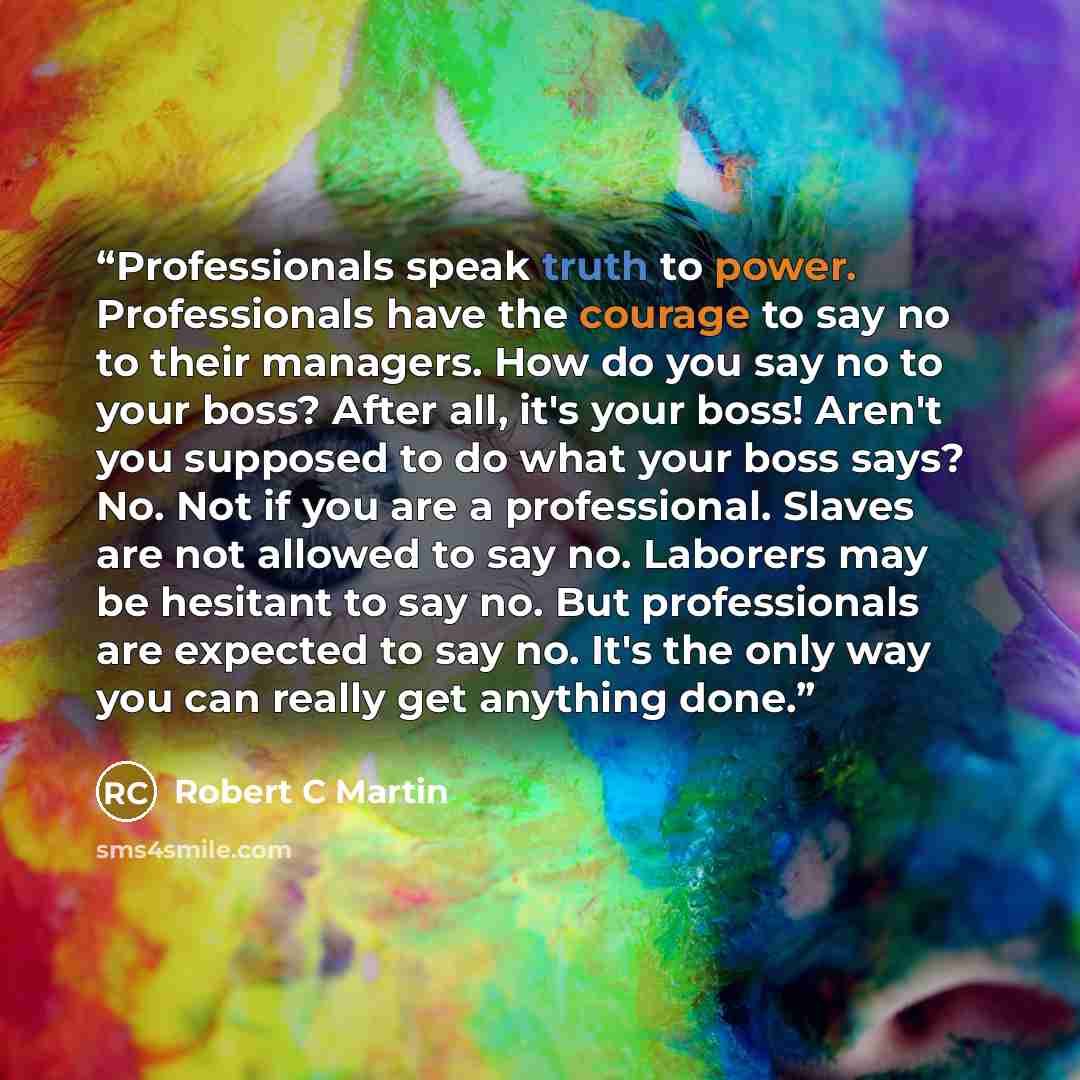 “Professionals speak truth to power. Professionals have the courage to say no to their managers. How do you say no to your boss? After all, it's your boss! Aren't you supposed to do what your boss says? No. Not if you are a professional. Slaves are not allowed to say no. Laborers may be hesitant to…” quote by Robert C Martin
