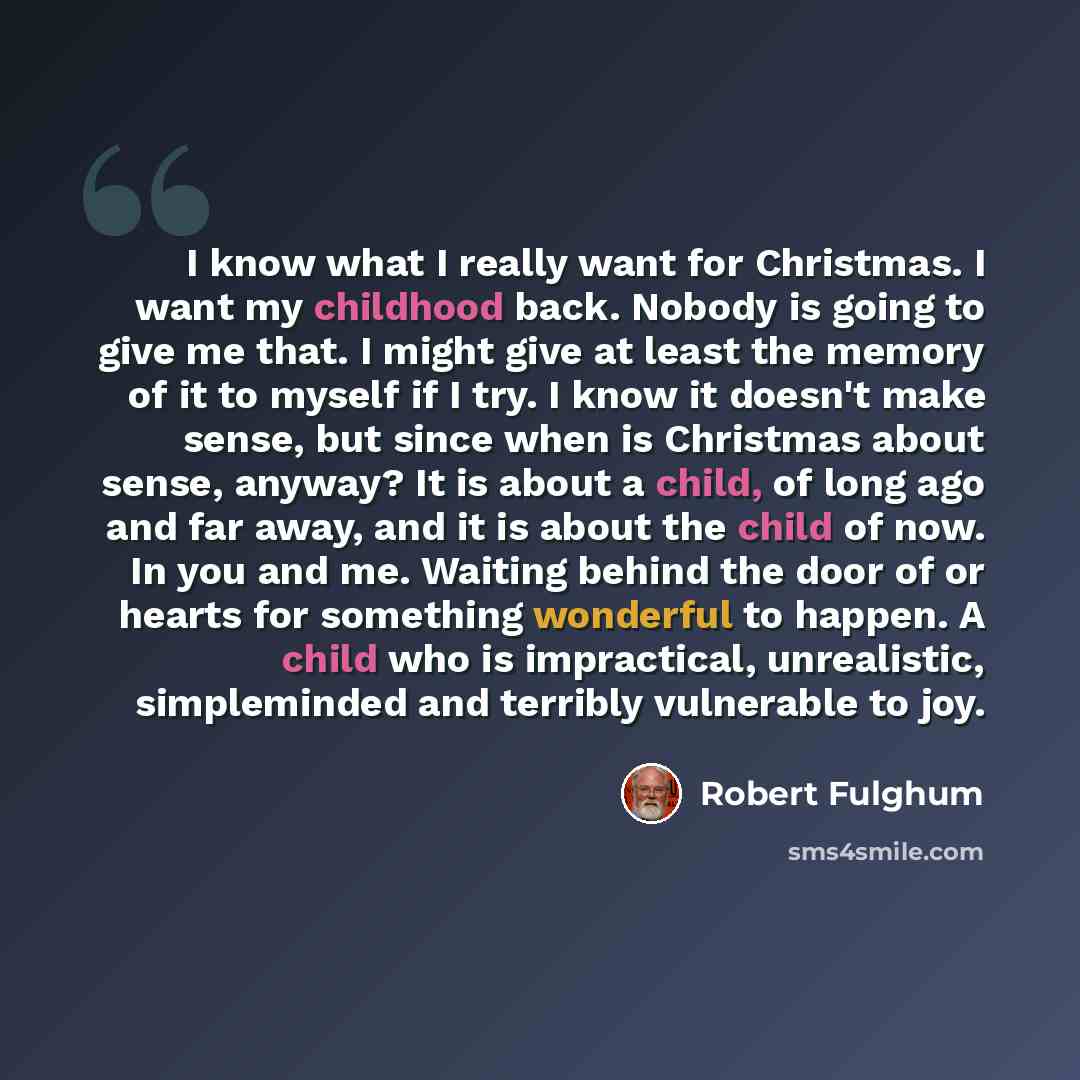 “I know what I really want for Christmas. I want my childhood back. Nobody is going to give me that. I might give at least the memory of it to myself if I try. I know it doesn't make sense, but since when is Christmas about sense, anyway? It is about a child, of long ago and far away, and it is…” quote by Robert Fulghum