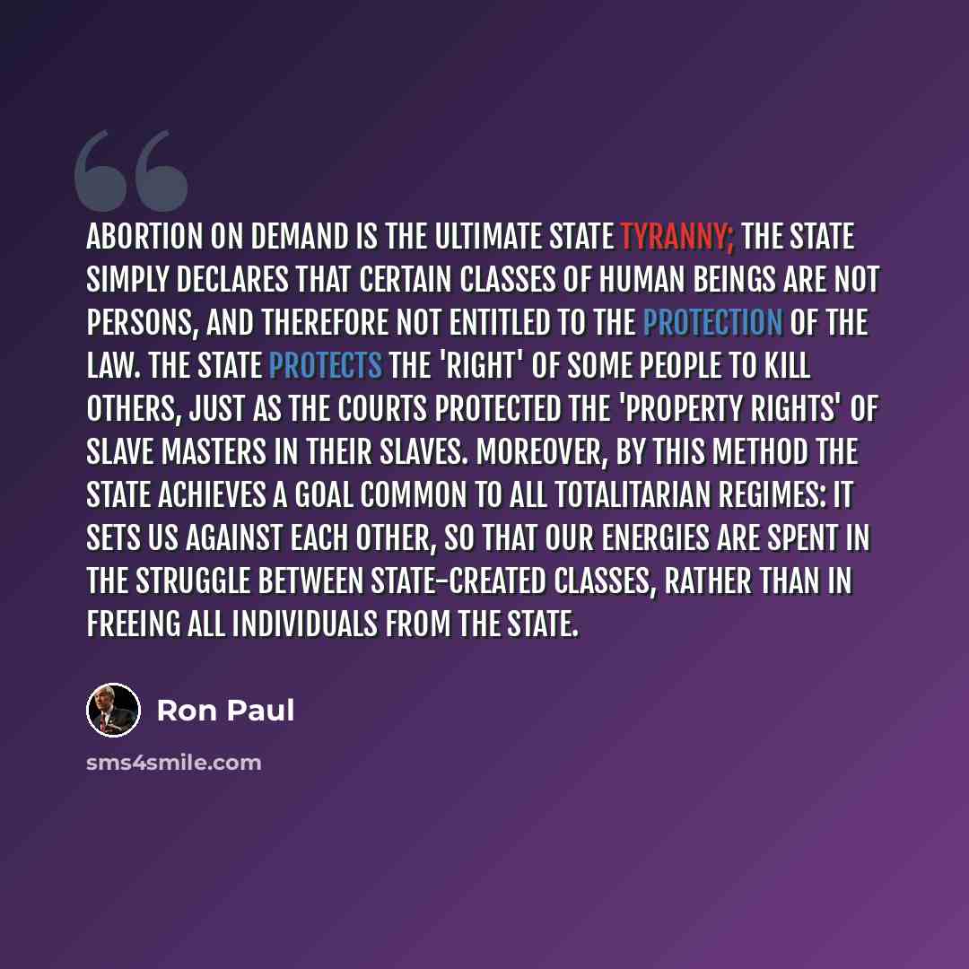 “Abortion on demand is the ultimate State tyranny; the State simply declares that certain classes of human beings are not persons, and therefore not entitled to the protection of the law. The State protects the 'right' of some people to kill others, just as the courts protected the 'property…” quote by Ron Paul