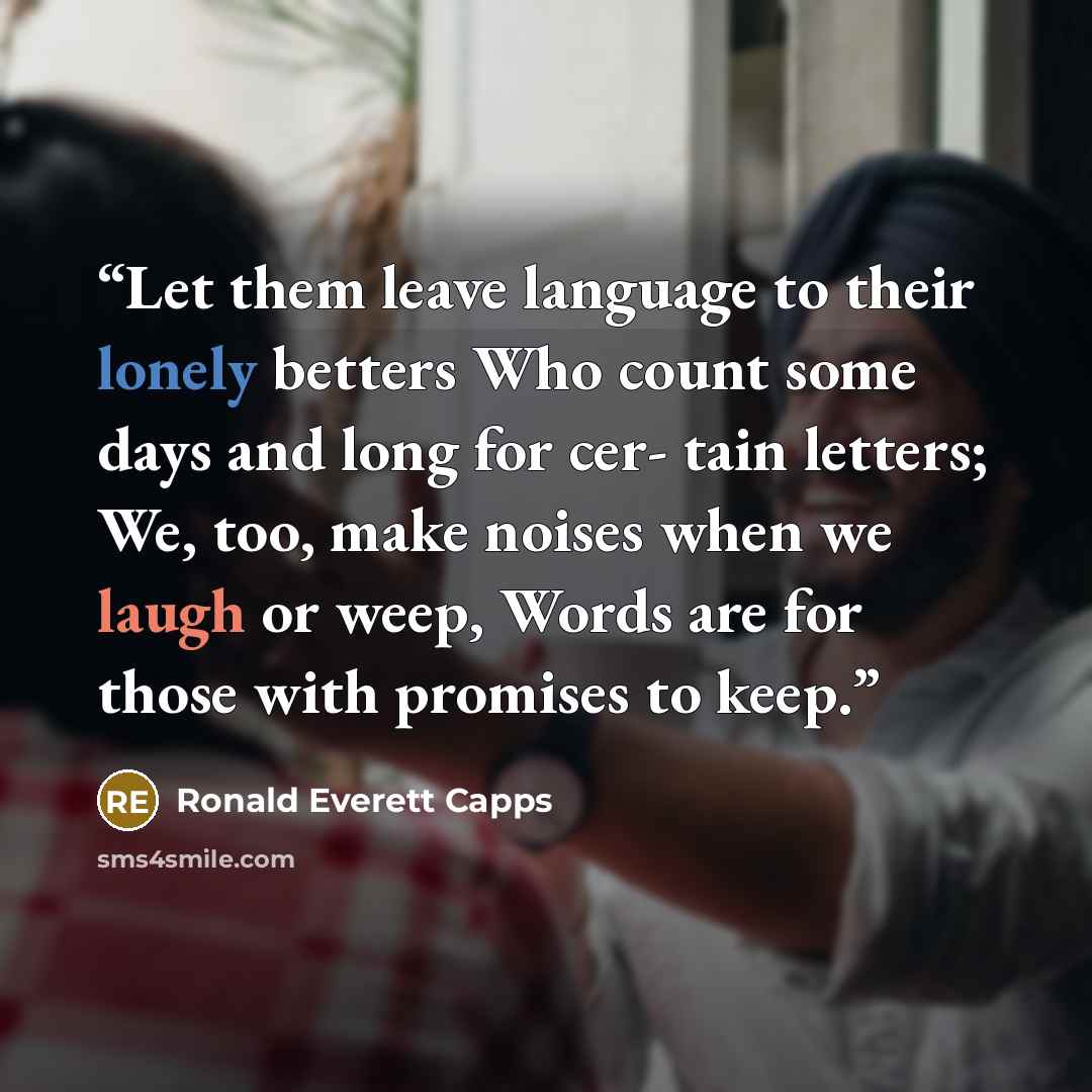“Let them leave language to their lonely betters Who count some days and long for cer- tain letters; We, too, make noises when we laugh or weep, Words are for those with promises to keep.” quote by Ronald Everett Capps
