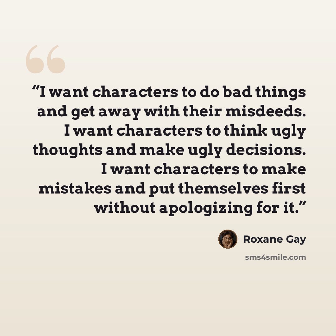 “I want characters to do bad things and get away with their misdeeds. I want characters to think ugly thoughts and make ugly decisions. I want characters to make mistakes and put themselves first without apologizing for it.” quote by Roxane Gay