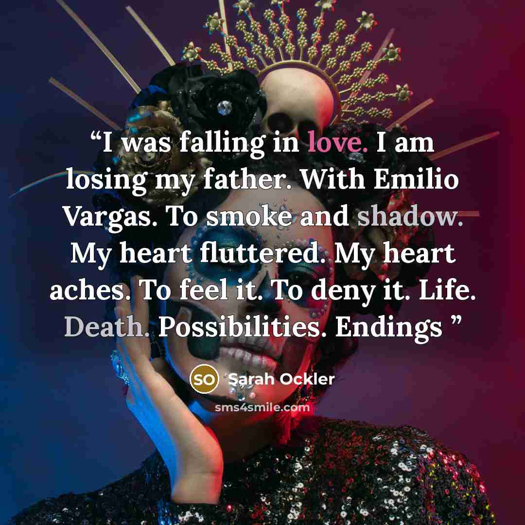 “I was falling in love. I am losing my father. With Emilio Vargas. To smoke and shadow. My heart fluttered. My heart aches. To feel it. To deny it. Life. Death. Possibilities. Endings” quote by Sarah Ockler
