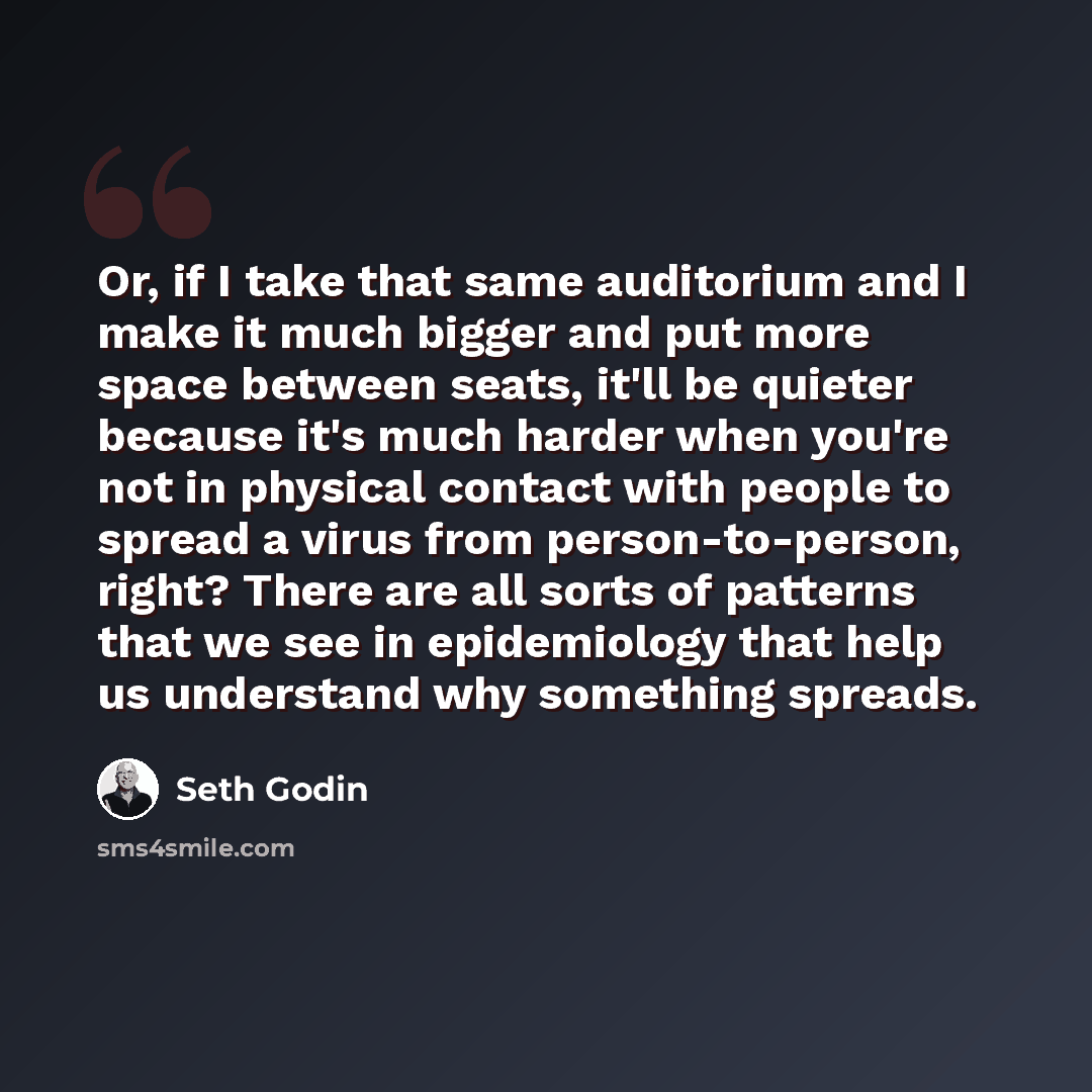 “Or, if I take that same auditorium and I make it much bigger and put more space between seats, it'll be quieter because it's much harder when you're not in physical contact with people to spread a virus from person-to-person, right? There are all sorts of patterns that we see in epidemiology that…” quote by Seth Godin