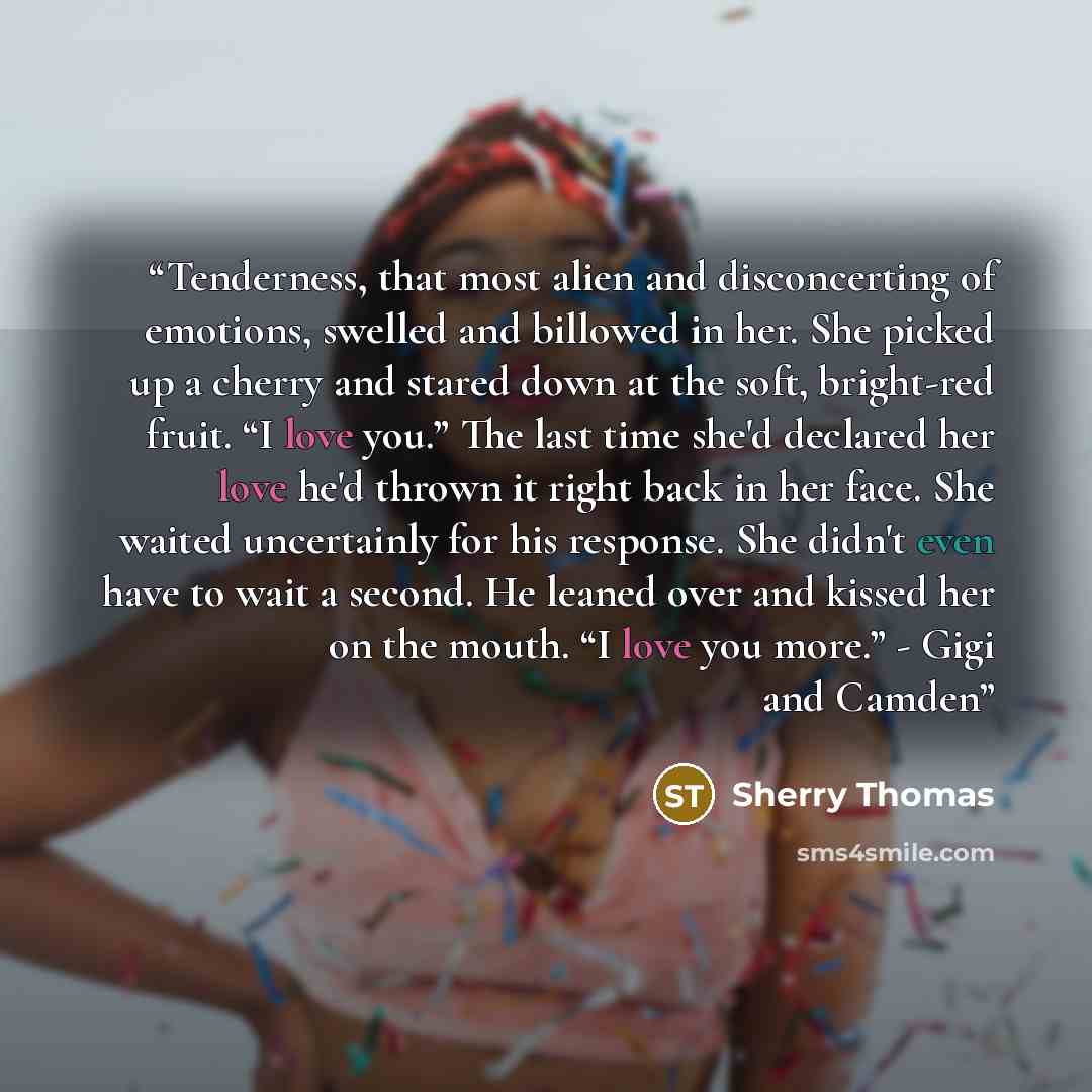 “Tenderness, that most alien and disconcerting of emotions, swelled and billowed in her. She picked up a cherry and stared down at the soft, bright-red fruit. “I love you.” The last time she'd declared her love he'd thrown it right back in her face. She waited uncertainly for his response. She…” quote by Sherry Thomas