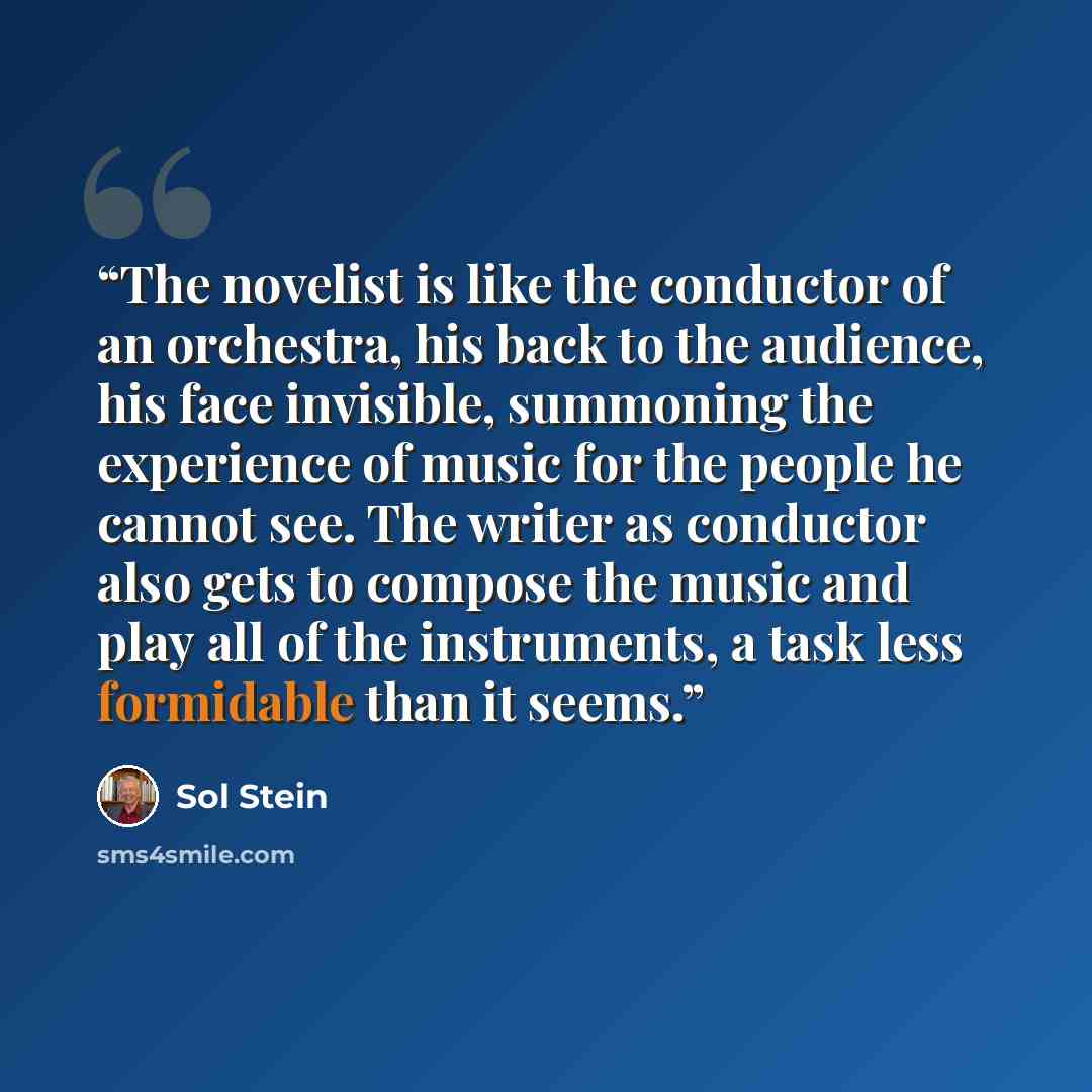 “The novelist is like the conductor of an orchestra, his back to the audience, his face invisible, summoning the experience of music for the people he cannot see. The writer as conductor also gets to compose the music and play all of the instruments, a task less formidable than it seems.” quote by Sol Stein