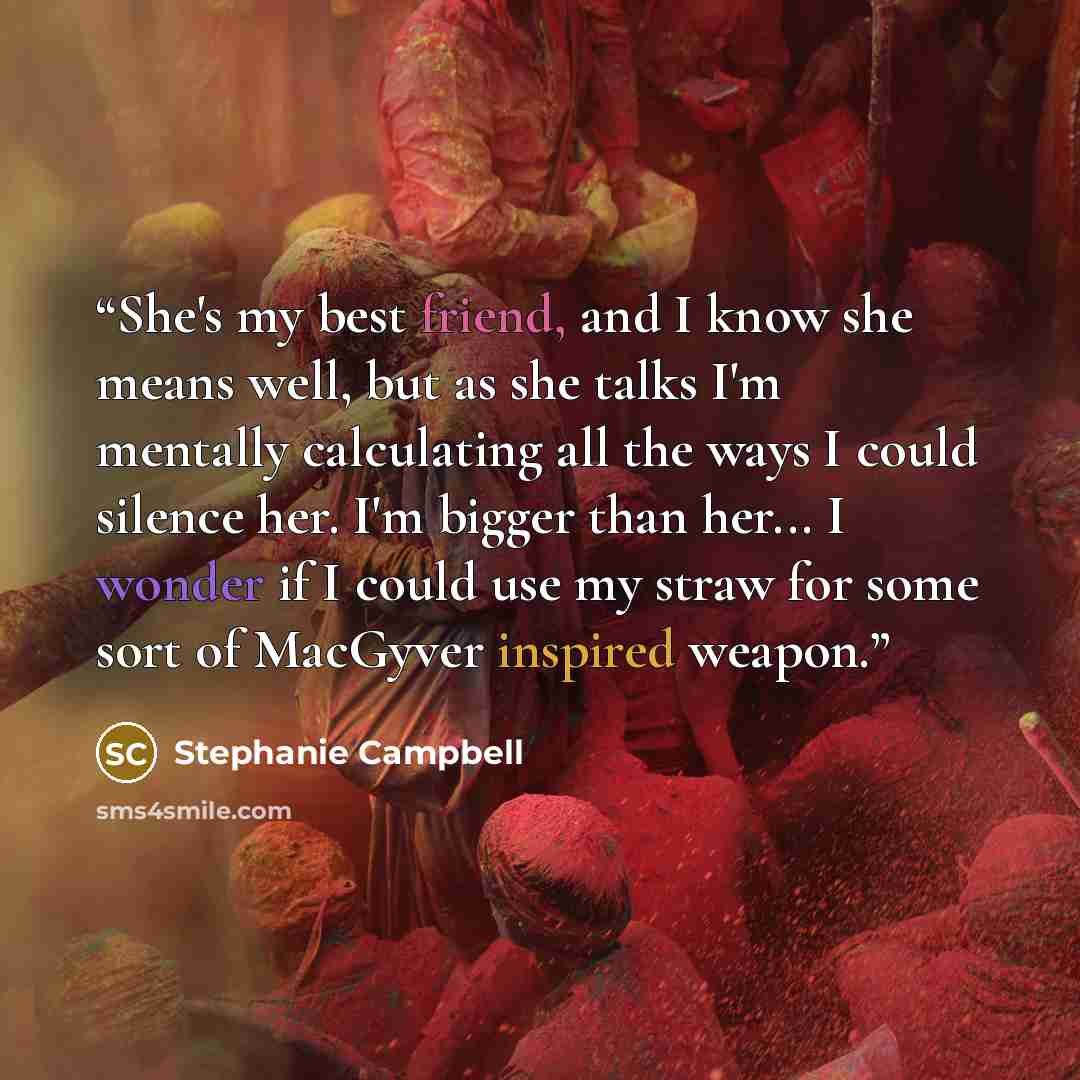 “She's my best friend, and I know she means well, but as she talks I'm mentally calculating all the ways I could silence her. I'm bigger than her... I wonder if I could use my straw for some sort of MacGyver inspired weapon.” quote by Stephanie Campbell