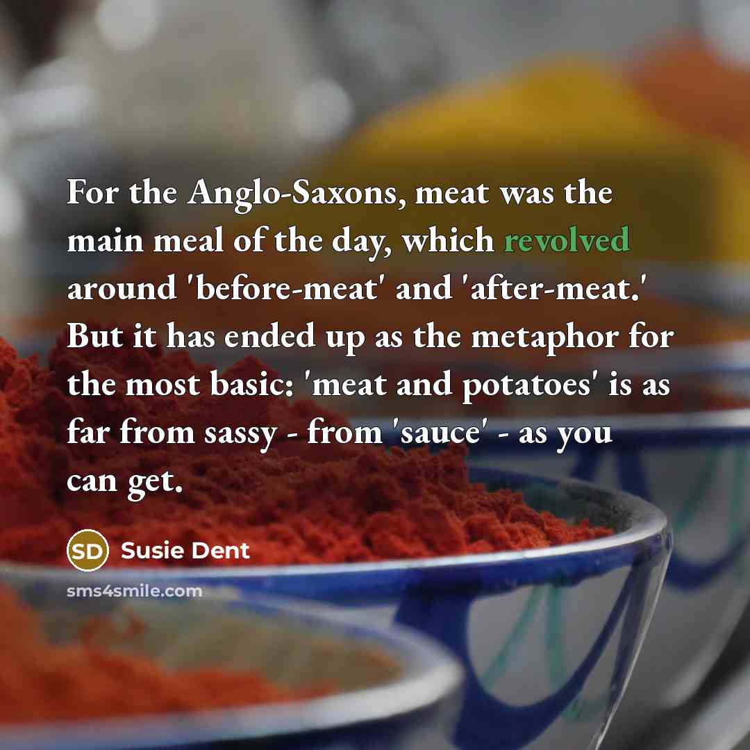 “For the Anglo-Saxons, meat was the main meal of the day, which revolved around 'before-meat' and 'after-meat.' But it has ended up as the metaphor for the most basic: 'meat and potatoes' is as far from sassy - from 'sauce' - as you can get.” quote by Susie Dent