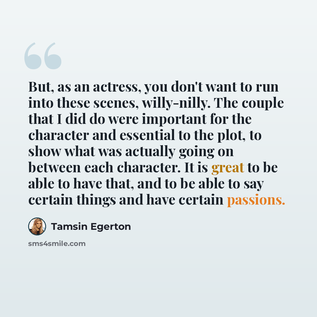 “But, as an actress, you don't want to run into these scenes, willy-nilly. The couple that I did do were important for the character and essential to the plot, to show what was actually going on between each character. It is great to be able to have that, and to be able to say certain things and…” quote by Tamsin Egerton
