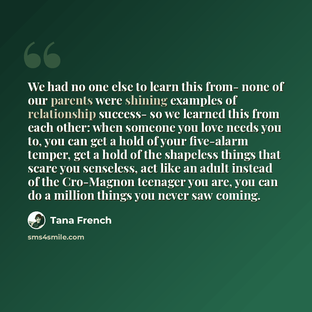 “We had no one else to learn this from- none of our parents were shining examples of relationship success- so we learned this from each other: when someone you love needs you to, you can get a hold of your five-alarm temper, get a hold of the shapeless things that scare you senseless, act like an…” quote by Tana French