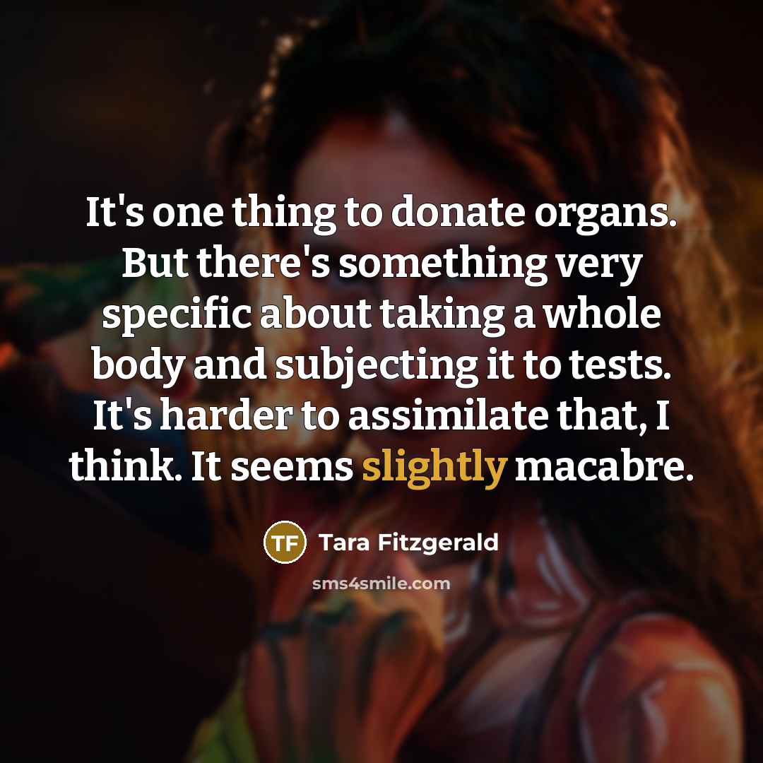 “It's one thing to donate organs. But there's something very specific about taking a whole body and subjecting it to tests. It's harder to assimilate that, I think. It seems slightly macabre.” quote by Tara Fitzgerald