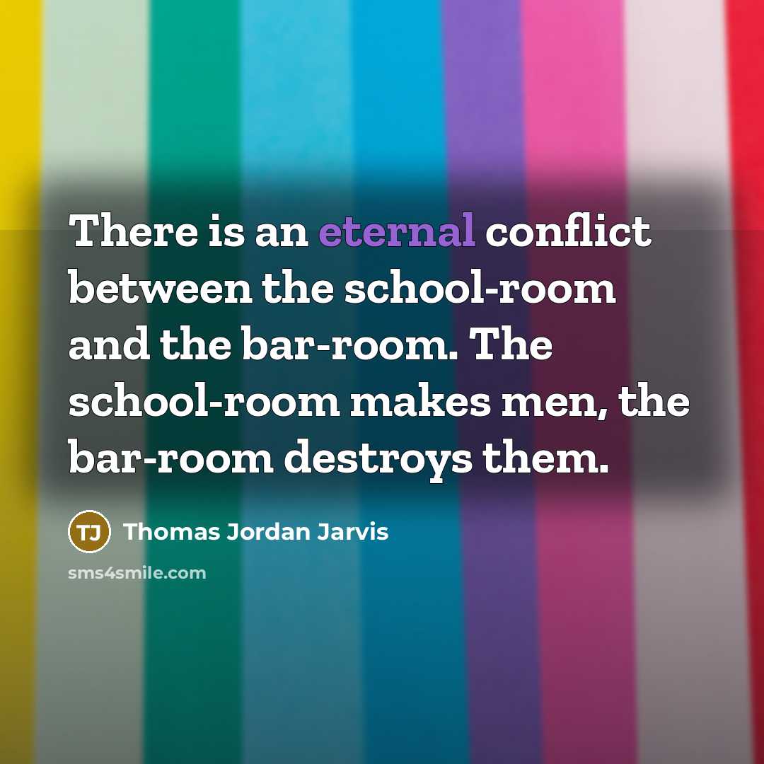 “There is an eternal conflict between the school-room and the bar-room. The school-room makes men, the bar-room destroys them.” quote by Thomas Jordan Jarvis