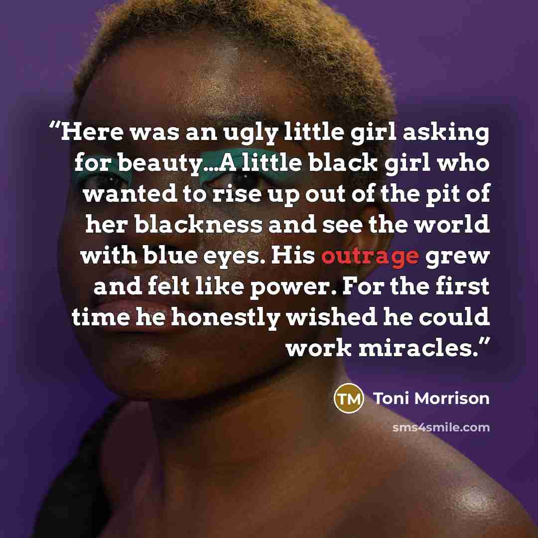 “Here was an ugly little girl asking for beauty…A little black girl who wanted to rise up out of the pit of her blackness and see the world with blue eyes. His outrage grew and felt like power. For the first time he honestly wished he could work miracles.” quote by Toni Morrison
