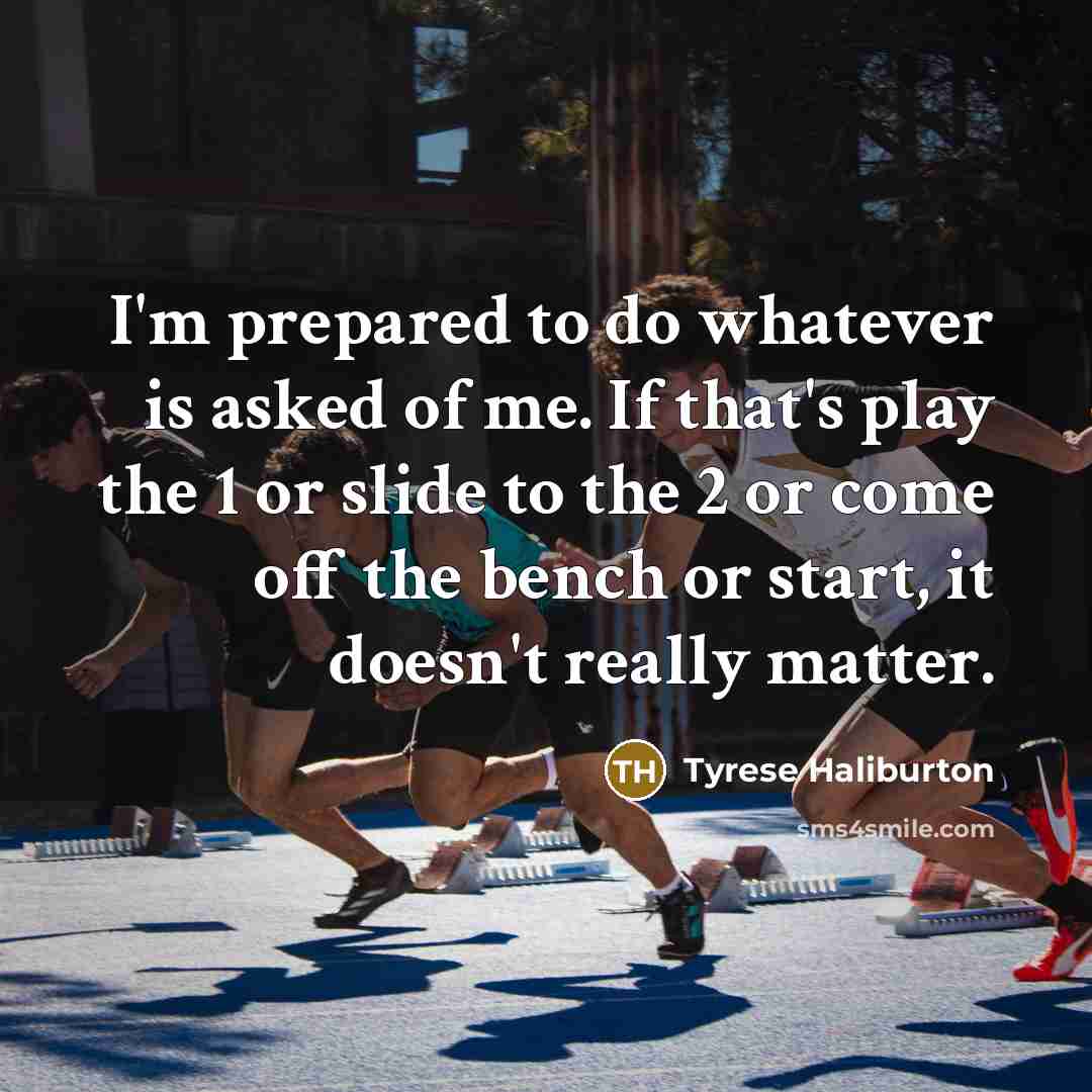 “I'm prepared to do whatever is asked of me. If that's play the 1 or slide to the 2 or come off the bench or start, it doesn't really matter.” quote by Tyrese Haliburton