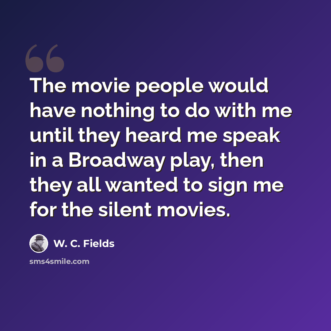 “The movie people would have nothing to do with me until they heard me speak in a Broadway play, then they all wanted to sign me for the silent movies.” quote by W. C. Fields