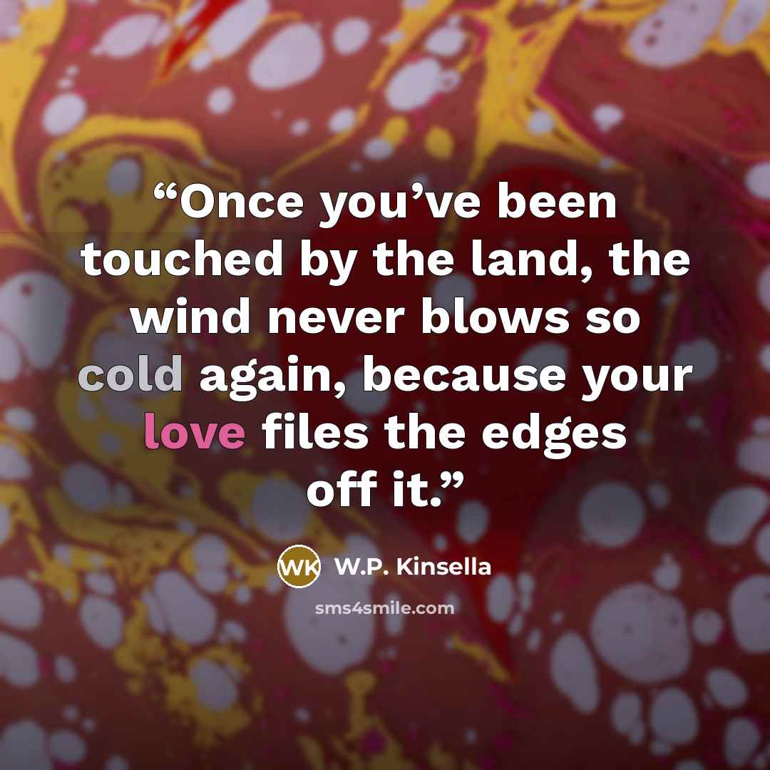 “Once you’ve been touched by the land, the wind never blows so cold again, because your love files the edges off it.” quote by W.P. Kinsella