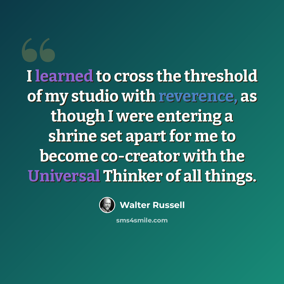 “I learned to cross the threshold of my studio with reverence, as though I were entering a shrine set apart for me to become co-creator with the Universal Thinker of all things.” quote by Walter Russell