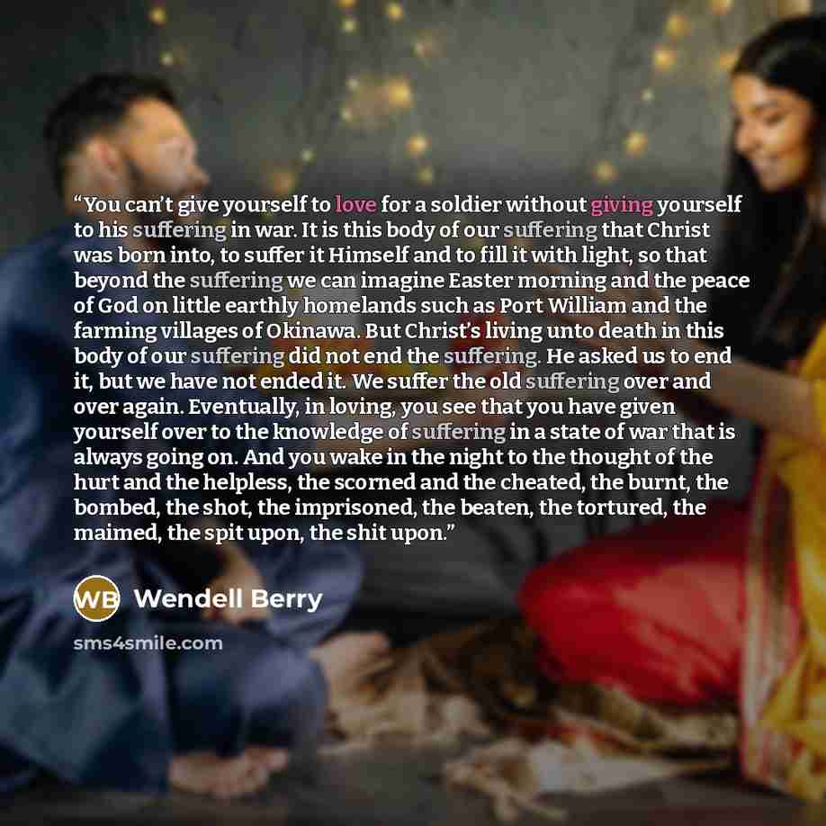 “You can’t give yourself to love for a soldier without giving yourself to his suffering in war. It is this body of our suffering that Christ was born into, to suffer it Himself and to fill it with light, so that beyond the suffering we can imagine Easter morning and the peace of God on little…” quote by Wendell Berry