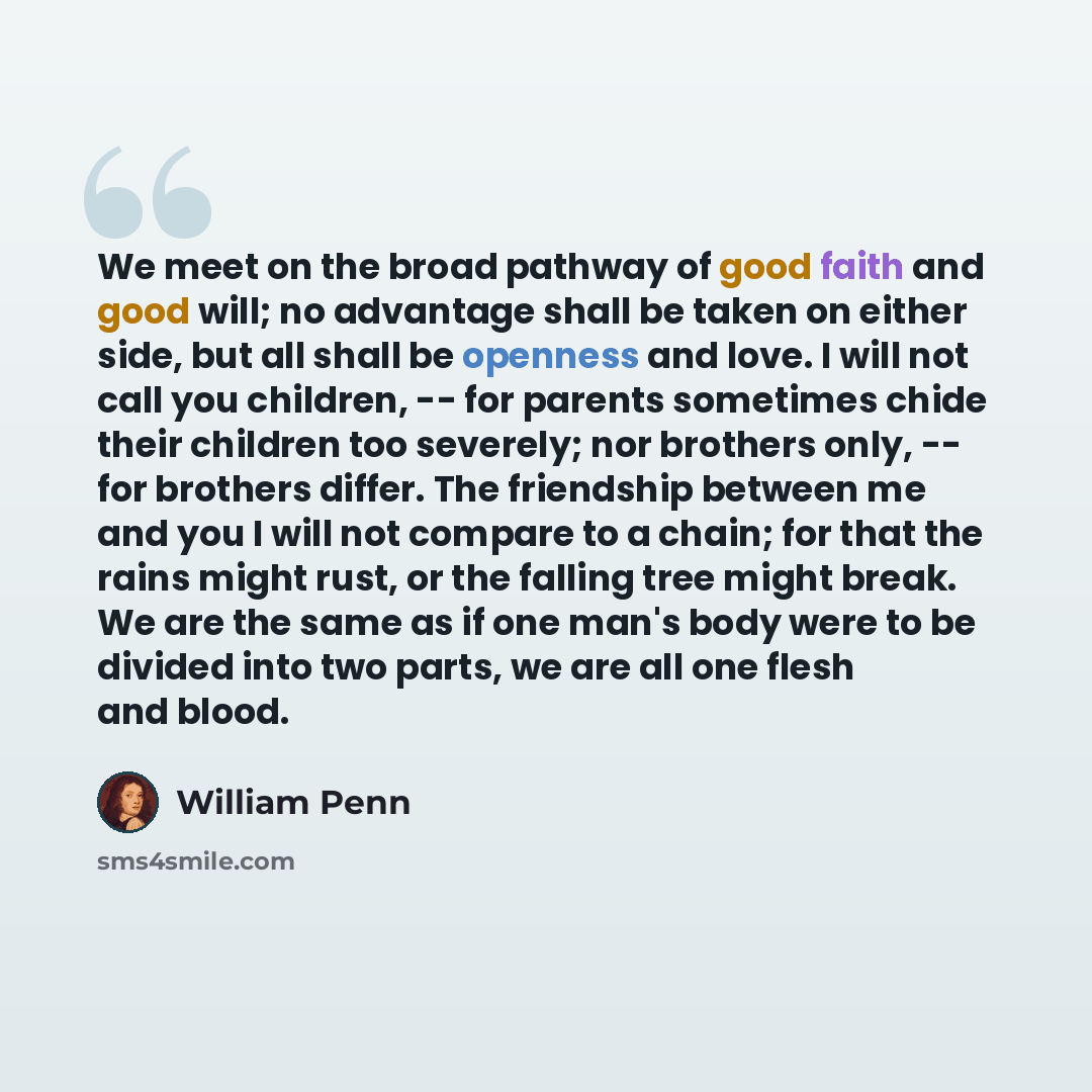 “We meet on the broad pathway of good faith and good will; no advantage shall be taken on either side, but all shall be openness and love. I will not call you children, -- for parents sometimes chide their children too severely; nor brothers only, -- for brothers differ. The friendship between me…” quote by William Penn