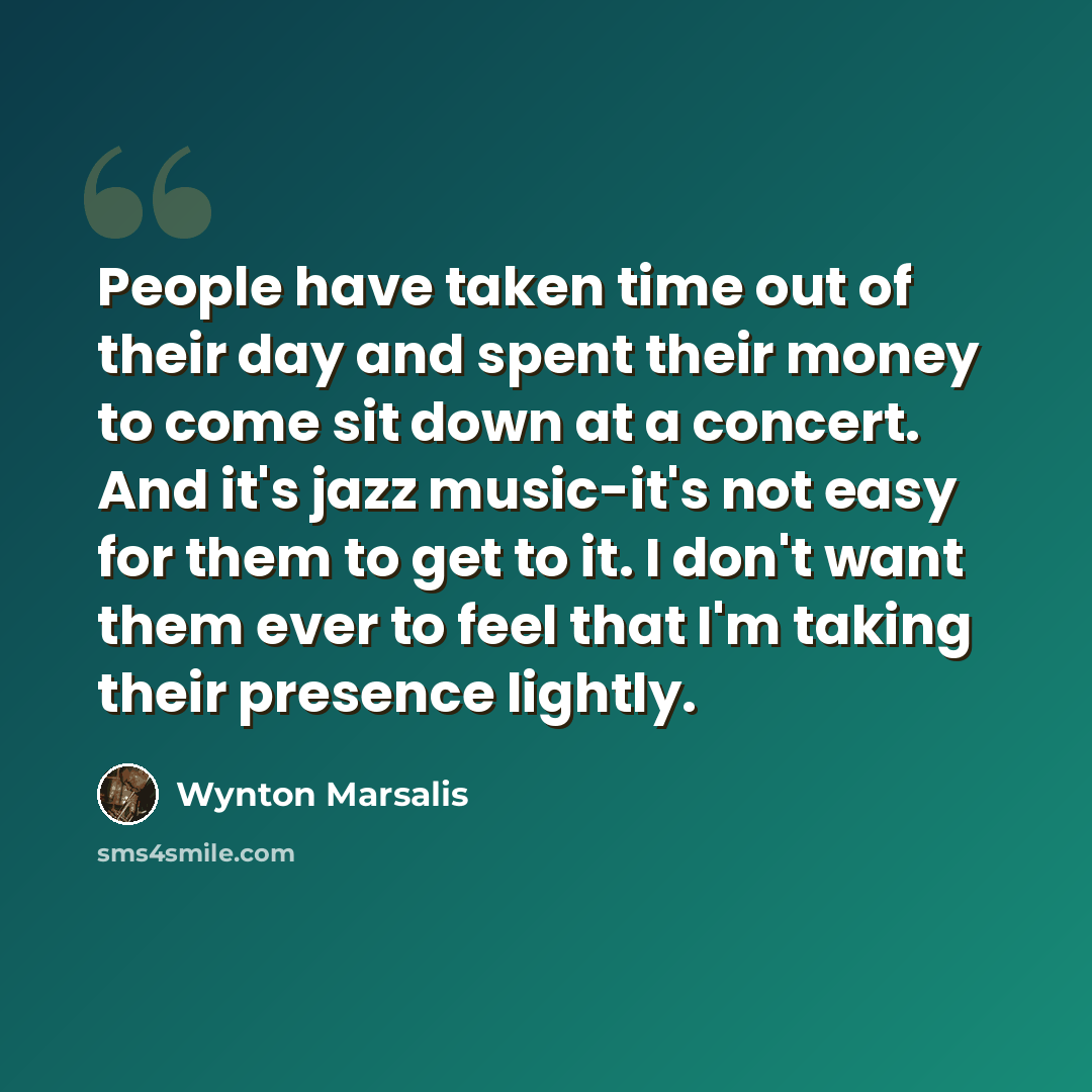 “People have taken time out of their day and spent their money to come sit down at a concert. And it's jazz music-it's not easy for them to get to it. I don't want them ever to feel that I'm taking their presence lightly.” quote by Wynton Marsalis