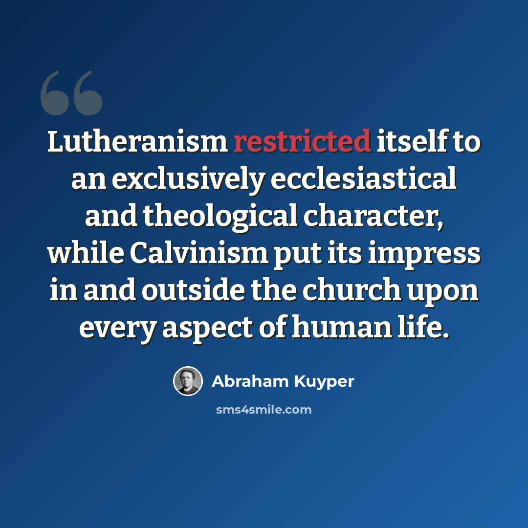 “Lutheranism restricted itself to an exclusively ecclesiastical and theological character, while Calvinism put its impress in and outside the church upon every aspect of human life.” quote by Abraham Kuyper