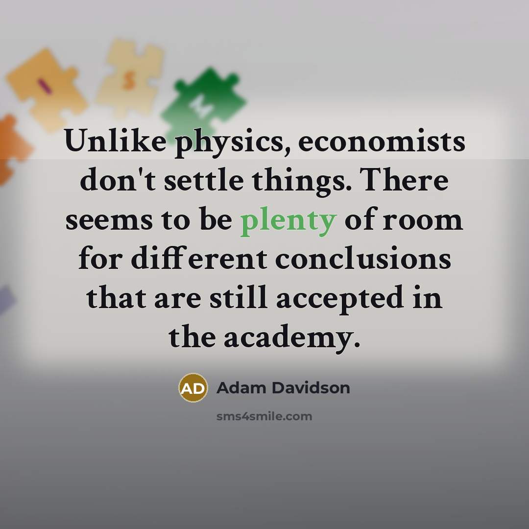 “Unlike physics, economists don't settle things. There seems to be plenty of room for different conclusions that are still accepted in the academy.” quote by Adam Davidson