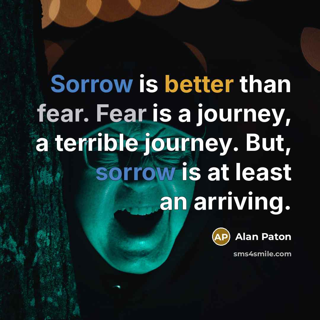 “Sorrow is better than fear. Fear is a journey, a terrible journey. But, sorrow is at least an arriving.” quote by Alan Paton