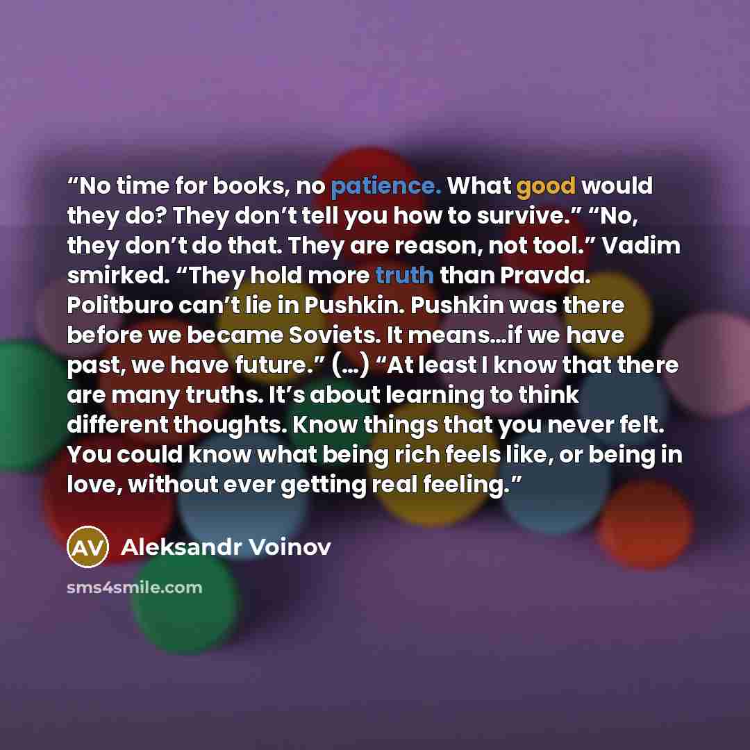 “No time for books, no patience. What good would they do? They don’t tell you how to survive.” “No, they don’t do that. They are reason, not tool.” Vadim smirked. “They hold more truth than Pravda. Politburo can’t lie in Pushkin. Pushkin was there before we became Soviets. It means…if we have past…” quote by Aleksandr Voinov