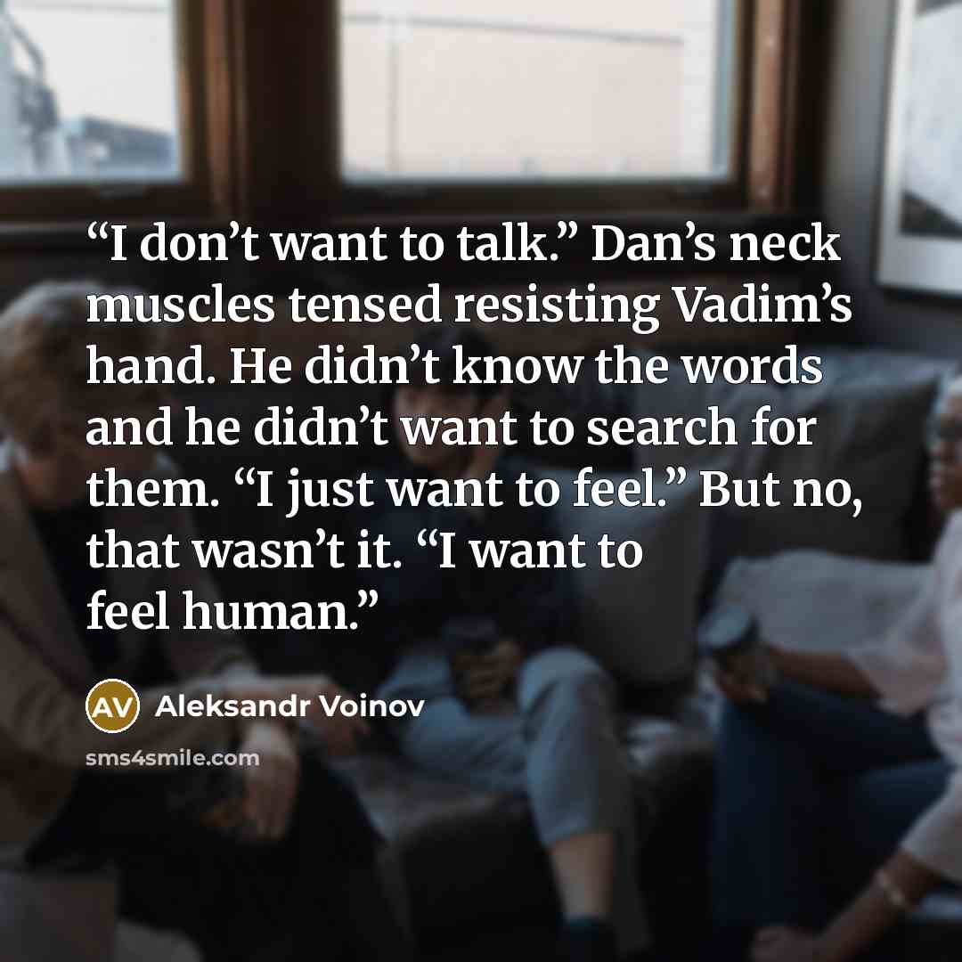 “I don’t want to talk.” Dan’s neck muscles tensed resisting Vadim’s hand. He didn’t know the words and he didn’t want to search for them. “I just want to feel.” But no, that wasn’t it. “I want to feel human.” quote by Aleksandr Voinov