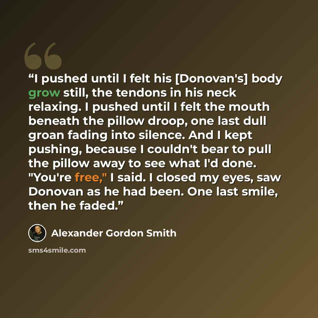 “I pushed until I felt his [Donovan's] body grow still, the tendons in his neck relaxing. I pushed until I felt the mouth beneath the pillow droop, one last dull groan fading into silence. And I kept pushing, because I couldn't bear to pull the pillow away to see what I'd done. "You're free," I…” quote by Alexander Gordon Smith