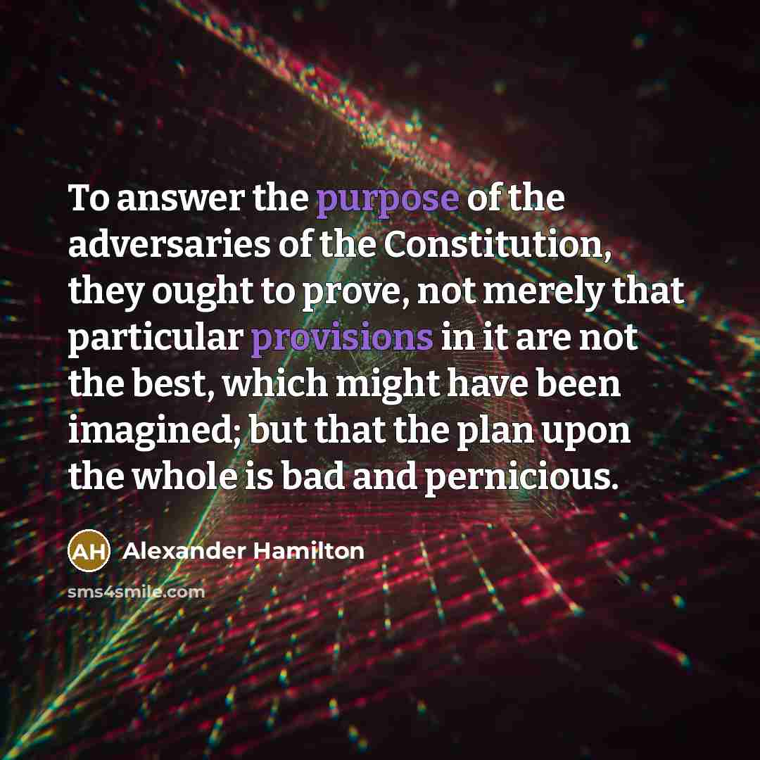 “To answer the purpose of the adversaries of the Constitution, they ought to prove, not merely that particular provisions in it are not the best, which might have been imagined; but that the plan upon the whole is bad and pernicious.” quote by Alexander Hamilton