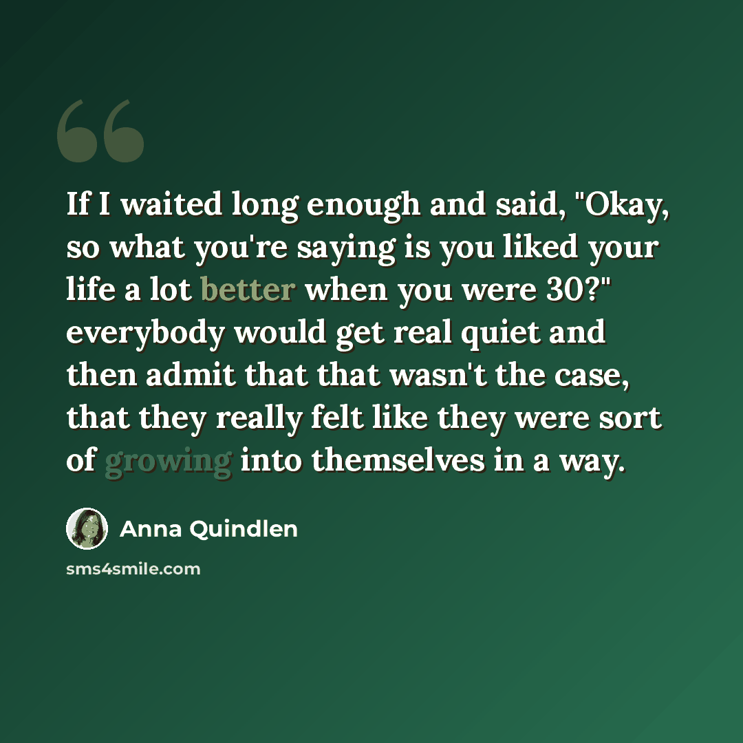 “If I waited long enough and said, "Okay, so what you're saying is you liked your life a lot better when you were 30?" everybody would get real quiet and then admit that that wasn't the case, that they really felt like they were sort of growing into themselves in a way.” quote by Anna Quindlen