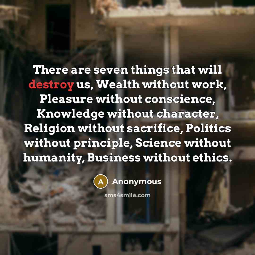 “There are seven things that will destroy us, Wealth without work, Pleasure without conscience, Knowledge without character, Religion without sacrifice, Politics without principle, Science without humanity, Business without ethics.” quote by Anonymous
