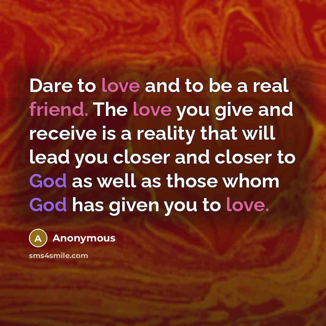 “Dare to love and to be a real friend. The love you give and receive is a reality that will lead you closer and closer to God as well as those whom God has given you to love.” quote by Anonymous