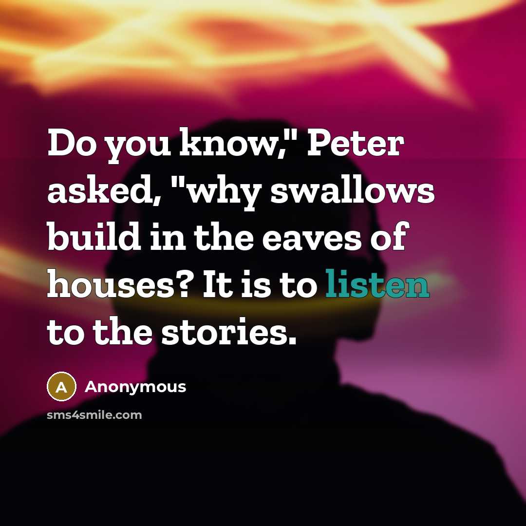 “Do you know," Peter asked, "why swallows build in the eaves of houses? It is to listen to the stories.” quote by Anonymous