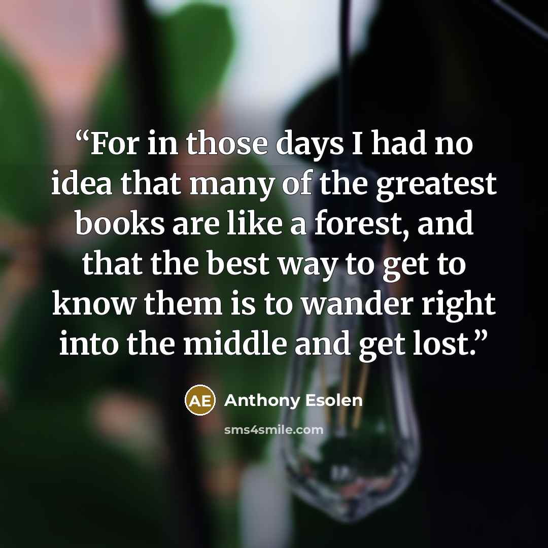 “For in those days I had no idea that many of the greatest books are like a forest, and that the best way to get to know them is to wander right into the middle and get lost.” quote by Anthony Esolen