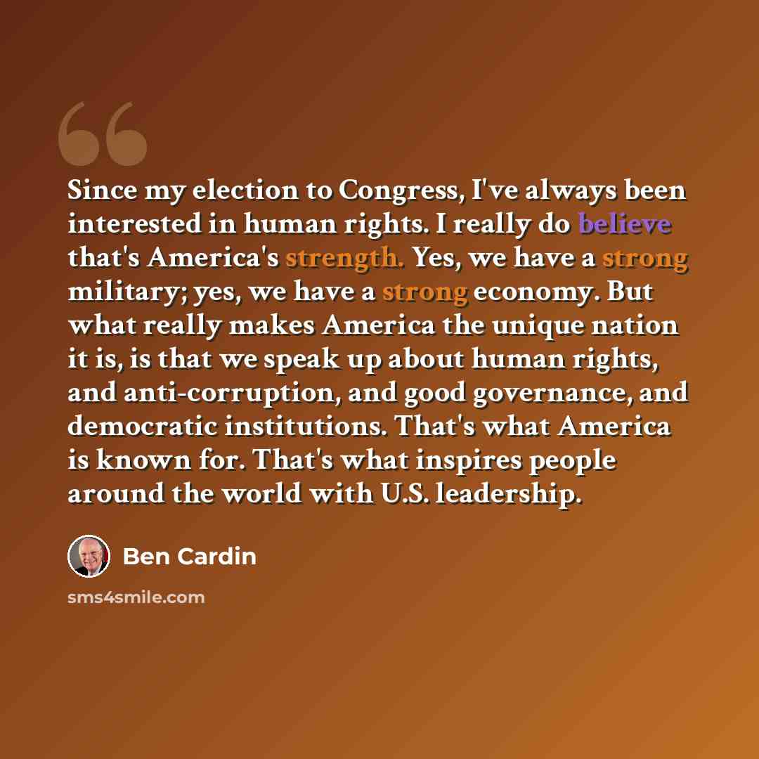 “Since my election to Congress, I've always been interested in human rights. I really do believe that's America's strength. Yes, we have a strong military; yes, we have a strong economy. But what really makes America the unique nation it is, is that we speak up about human rights, and…” quote by Ben Cardin