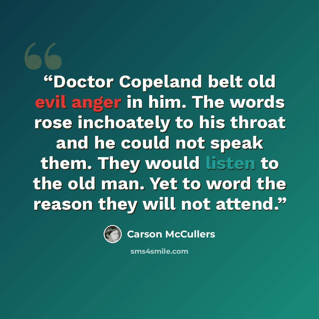 “Doctor Copeland belt old evil anger in him. The words rose inchoately to his throat and he could not speak them. They would listen to the old man. Yet to word the reason they will not attend.” quote by Carson McCullers