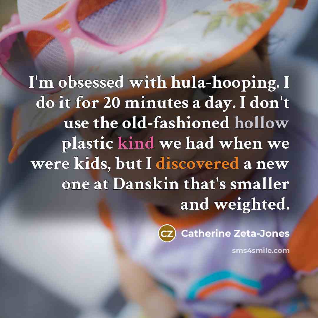 “I'm obsessed with hula-hooping. I do it for 20 minutes a day. I don't use the old-fashioned hollow plastic kind we had when we were kids, but I discovered a new one at Danskin that's smaller and weighted.” quote by Catherine Zeta-Jones