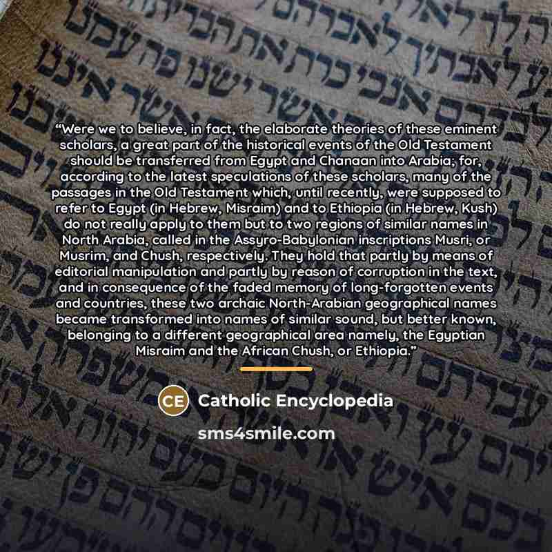 “Were we to believe, in fact, the elaborate theories of these eminent scholars, a great part of the historical events of the Old Testament should be transferred from Egypt and Chanaan into Arabia; for, according to the latest speculations of these scholars, many of the passages in the Old Testament…” quote by Catholic Encyclopedia