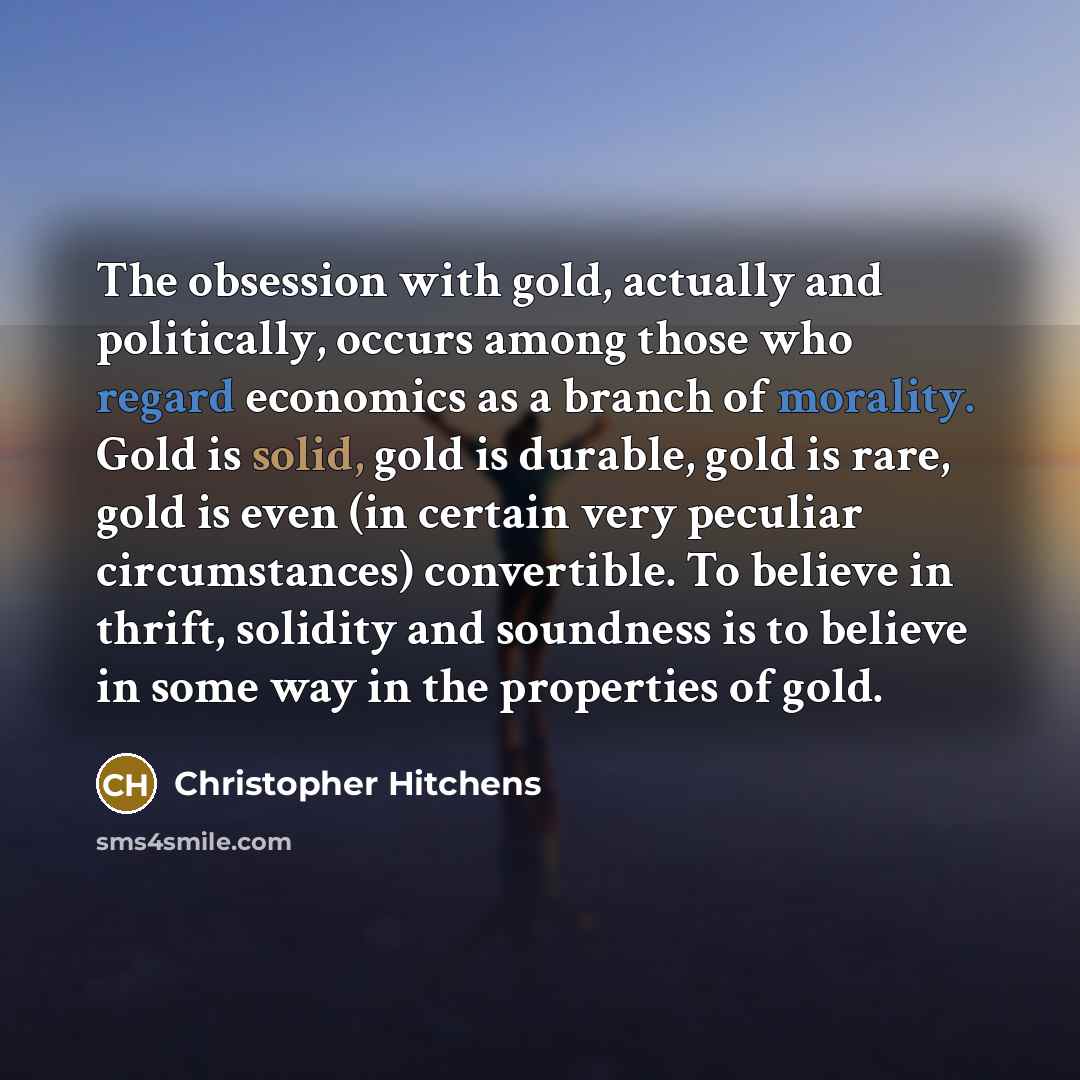 “The obsession with gold, actually and politically, occurs among those who regard economics as a branch of morality. Gold is solid, gold is durable, gold is rare, gold is even (in certain very peculiar circumstances) convertible. To believe in thrift, solidity and soundness is to believe in some…” quote by Christopher Hitchens