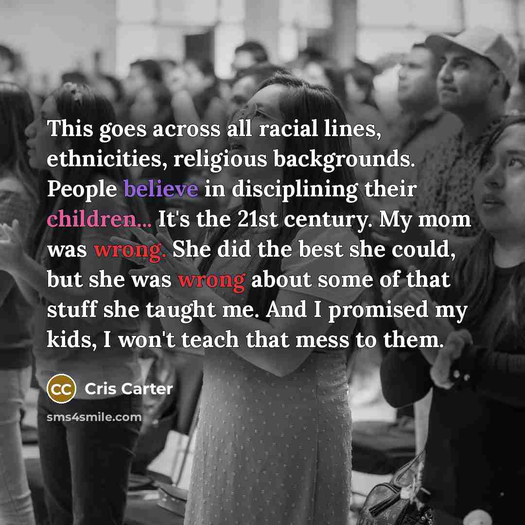 “This goes across all racial lines, ethnicities, religious backgrounds. People believe in disciplining their children... It's the 21st century. My mom was wrong. She did the best she could, but she was wrong about some of that stuff she taught me. And I promised my kids, I won't teach that mess to…” quote by Cris Carter