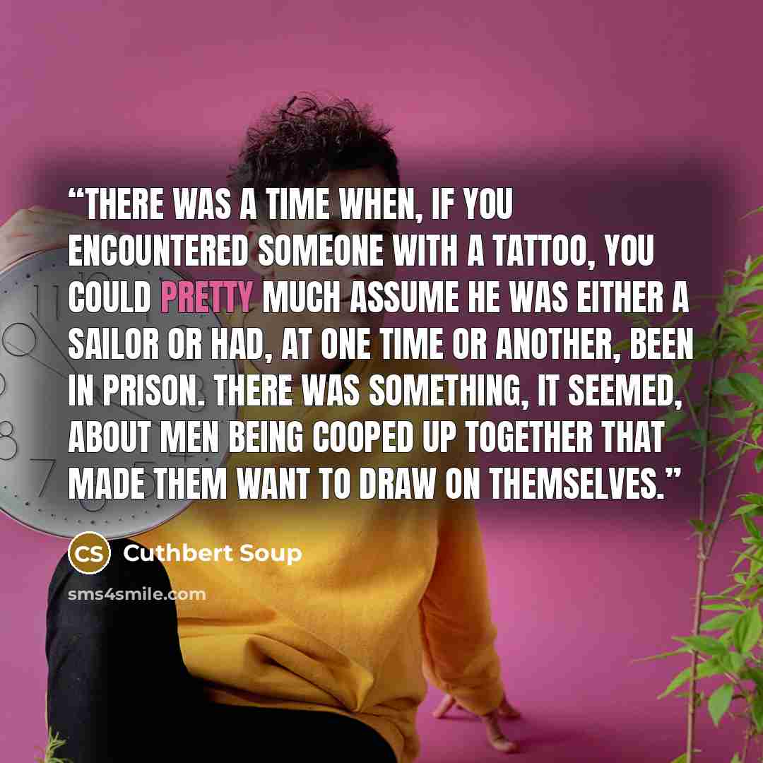 “There was a time when, if you encountered someone with a tattoo, you could pretty much assume he was either a sailor or had, at one time or another, been in prison. There was something, it seemed, about men being cooped up together that made them want to draw on themselves.” quote by Cuthbert Soup