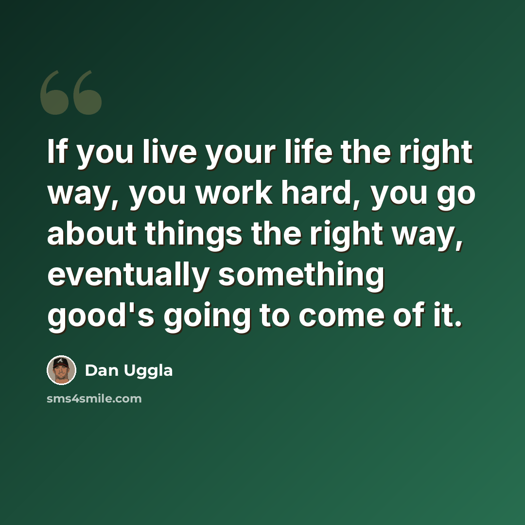 “If you live your life the right way, you work hard, you go about things the right way, eventually something good's going to come of it.” quote by Dan Uggla