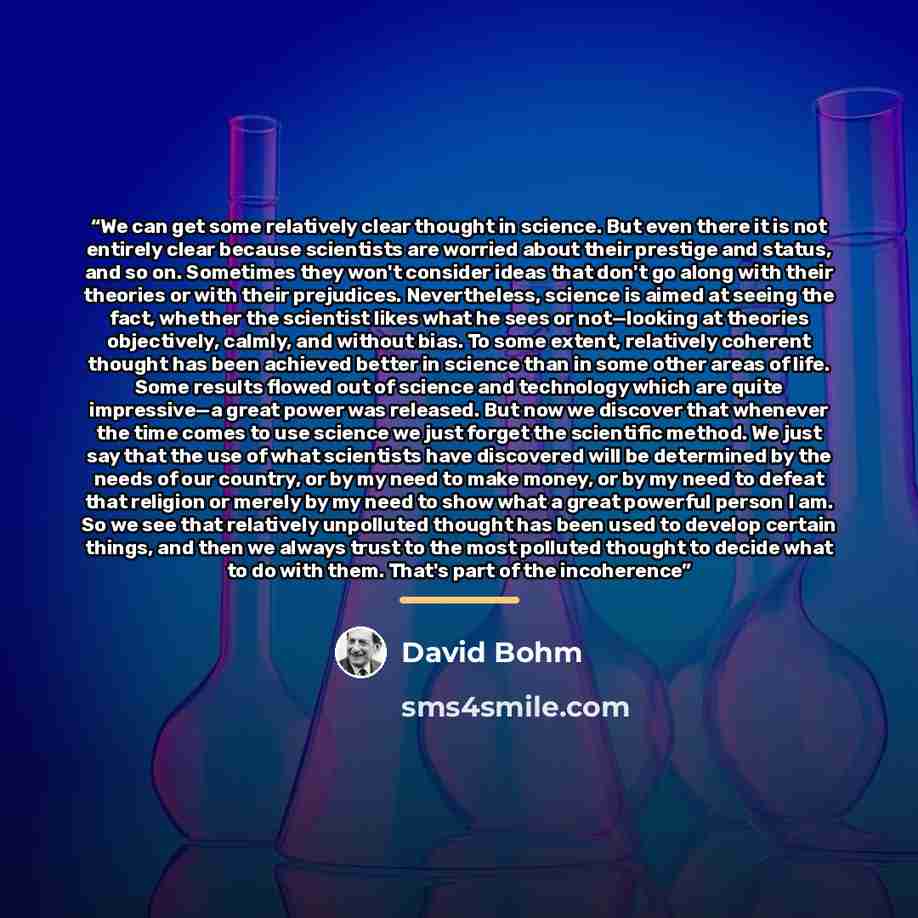 “We can get some relatively clear thought in science. But even there it is not entirely clear because scientists are worried about their prestige and status, and so on. Sometimes they won't consider ideas that don't go along with their theories or with their prejudices. Nevertheless, science is…” quote by David Bohm