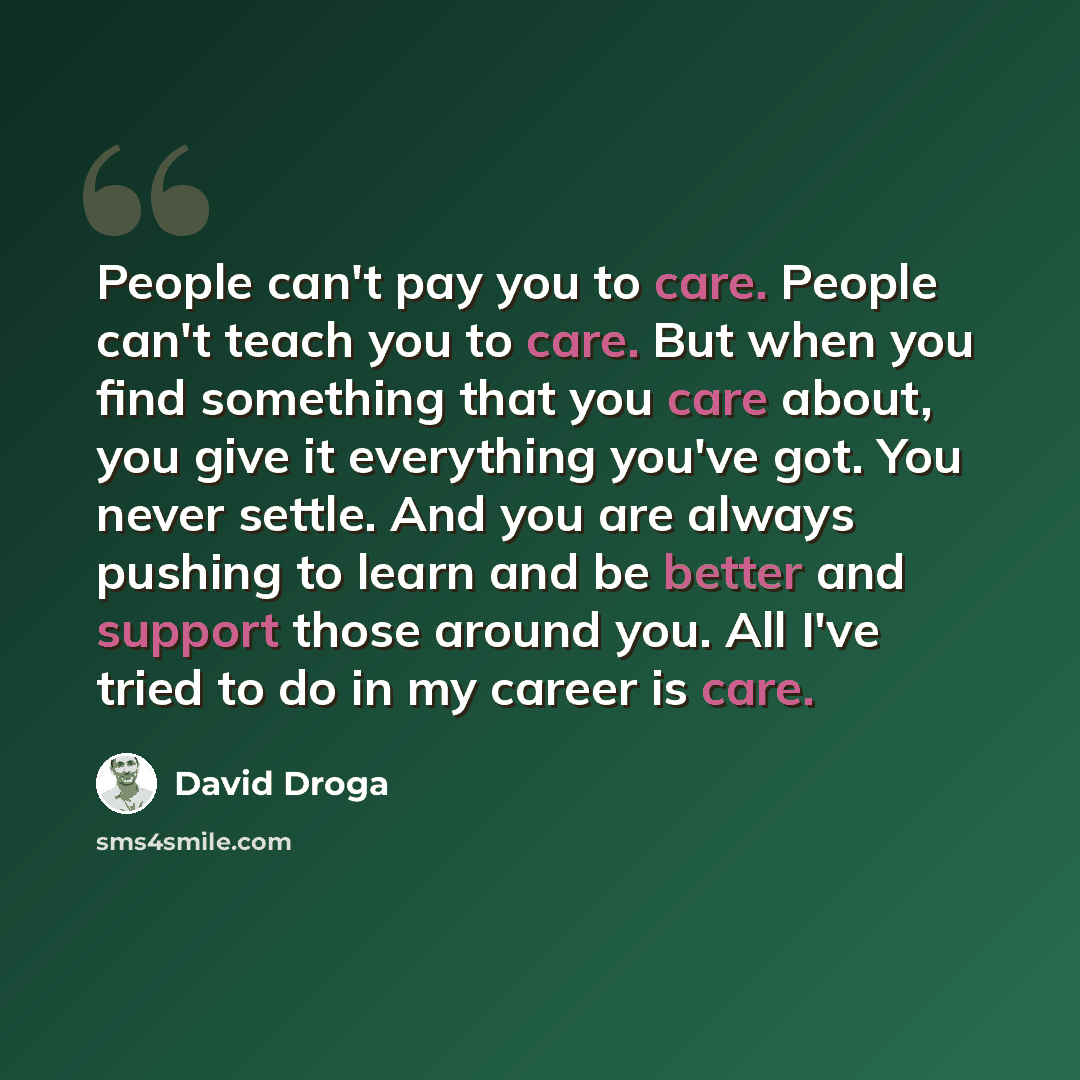 “People can't pay you to care. People can't teach you to care. But when you find something that you care about, you give it everything you've got. You never settle. And you are always pushing to learn and be better and support those around you. All I've tried to do in my career is care.” quote by David Droga