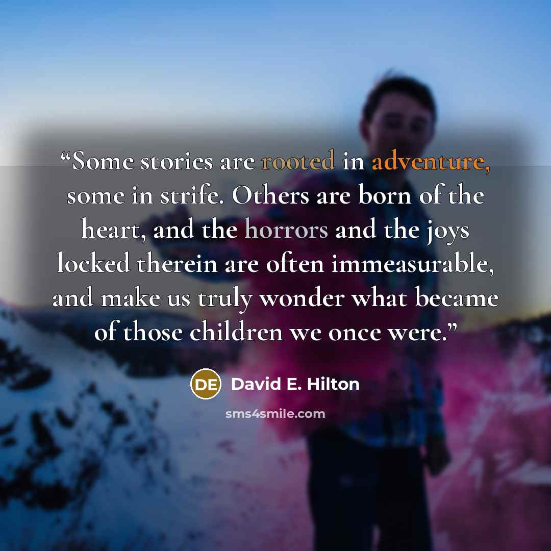 “Some stories are rooted in adventure, some in strife. Others are born of the heart, and the horrors and the joys locked therein are often immeasurable, and make us truly wonder what became of those children we once were.” quote by David E. Hilton