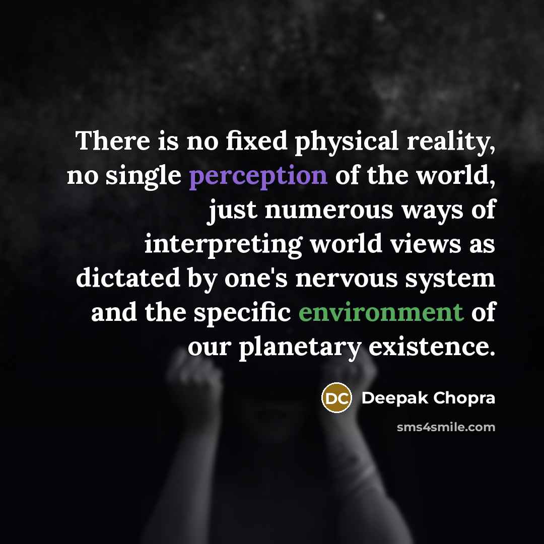 “There is no fixed physical reality, no single perception of the world, just numerous ways of interpreting world views as dictated by one's nervous system and the specific environment of our planetary existence.” quote by Deepak Chopra